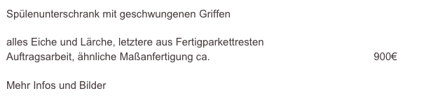 Spülenunterschrank mit geschwungenen Griffen

alles Eiche und Lärche, letztere aus Fertigparkettresten  
Auftragsarbeit, ähnliche Maßanfertigung ca.                                                        900€                    
                                                                                                      
Mehr Infos und Bilder