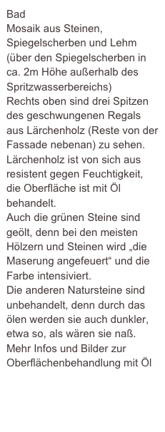 Bad 
Mosaik aus Steinen, Spiegelscherben und Lehm (über den Spiegelscherben in ca. 2m Höhe außerhalb des Spritzwasserbereichs)
Rechts oben sind drei Spitzen des geschwungenen Regals aus Lärchenholz (Reste von der Fassade nebenan) zu sehen.
Lärchenholz ist von sich aus resistent gegen Feuchtigkeit, die Oberfläche ist mit Öl behandelt.
Auch die grünen Steine sind geölt, denn bei den meisten Hölzern und Steinen wird „die Maserung angefeuert“ und die Farbe intensiviert.
Die anderen Natursteine sind unbehandelt, denn durch das ölen werden sie auch dunkler, etwa so, als wären sie naß.
Mehr Infos und Bilder zur Oberflächenbehandlung mit Öl