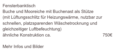 Fensterbanktisch
Buche und Mooreiche mit Buchenast als Stütze
(mit Lüftungsschlitz für Heizungswärme, nutzbar zur schnellen, platzsparenden Wäschetrocknung und gleichzeitiger Luftbefeuchtung)
ähnliche Konstruktion ca.                                           750€

Mehr Infos und Bilder