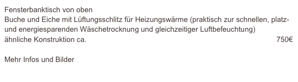 Fensterbanktisch von oben
Buche und Eiche mit Lüftungsschlitz für Heizungswärme (praktisch zur schnellen, platz- und energiesparenden Wäschetrocknung und gleichzeitiger Luftbefeuchtung)
ähnliche Konstruktion ca.                                                                                             750€

Mehr Infos und Bilder
