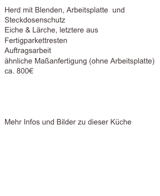 Herd mit Blenden, Arbeitsplatte  und Steckdosenschutz
Eiche & Lärche, letztere aus Fertigparkettresten
Auftragsarbeit
ähnliche Maßanfertigung (ohne Arbeitsplatte)ca. 800€




Mehr Infos und Bilder zu dieser Küche