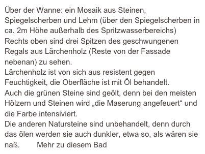 Über der Wanne: ein Mosaik aus Steinen, Spiegelscherben und Lehm (über den Spiegelscherben in ca. 2m Höhe außerhalb des Spritzwasserbereichs)
Rechts oben sind drei Spitzen des geschwungenen Regals aus Lärchenholz (Reste von der Fassade nebenan) zu sehen.
Lärchenholz ist von sich aus resistent gegen Feuchtigkeit, die Oberfläche ist mit Öl behandelt.
Auch die grünen Steine sind geölt, denn bei den meisten Hölzern und Steinen wird „die Maserung angefeuert“ und die Farbe intensiviert.
Die anderen Natursteine sind unbehandelt, denn durch das ölen werden sie auch dunkler, etwa so, als wären sie naß.        Mehr zu diesem Bad
