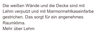 Die weißen Wände und die Decke sind mit Lehm verputzt und mit Marmormehlkaseinfarbe gestrichen. Das sorgt für ein angenehmes Raumklima.
Mehr über Lehm