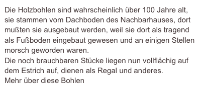 Die Holzbohlen sind wahrscheinlich über 100 Jahre alt, sie stammen vom Dachboden des Nachbarhauses, dort mußten sie ausgebaut werden, weil sie dort als tragend als Fußboden eingebaut gewesen und an einigen Stellen morsch geworden waren.
Die noch brauchbaren Stücke liegen nun vollflächig auf dem Estrich auf, dienen als Regal und anderes.
Mehr über diese Bohlen
