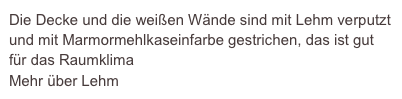 Die Decke und die weißen Wände sind mit Lehm verputzt und mit Marmormehlkaseinfarbe gestrichen, das ist gut für das Raumklima
Mehr über Lehm